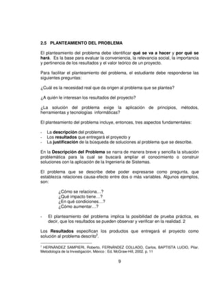 2.5 PLANTEAMIENTO DEL PROBLEMA

El planteamiento del problema debe identificar qué se va a hacer y por qué se
hará. Es la base para evaluar la conveniencia, la relevancia social, la importancia
y pertinencia de los resultados y el valor teórico de un proyecto.

Para facilitar el planteamiento del problema, el estudiante debe responderse las
siguientes preguntas:

¿Cuál es la necesidad real que da origen al problema que se plantea?

¿A quién le interesan los resultados del proyecto?

¿La solución del problema exige la aplicación de principios, métodos,
herramientas y tecnologías informáticas?

El planteamiento del problema incluye, entonces, tres aspectos fundamentales:

-   La descripción del problema,
-   Los resultados que entregará el proyecto y
-   La justificación de la búsqueda de soluciones al problema que se describe.

En la Descripción del Problema se narra de manera breve y sencilla la situación
problemática para la cual se buscará ampliar el conocimiento o construir
soluciones con la aplicación de la Ingeniería de Sistemas.

El problema que se describe debe poder expresarse como pregunta, que
establezca relaciones causa-efecto entre dos o más variables. Algunos ejemplos,
son:

         ¿Cómo se relaciona…?
         ¿Qué impacto tiene…?
         ¿En qué condiciones…?
         ¿Cómo aumentar…?

-   El planteamiento del problema implica la posibilidad de prueba práctica, es
    decir, que los resultados se pueden observar y verificar en la realidad. 2

Los Resultados especifican los productos que entregará el proyecto como
solución al problema descrito2.

2
 HERNÁNDEZ SAMPIERI, Roberto, FERNÁNDEZ COLLADO, Carlos, BAPTISTA LUCIO, Pilar.
Metodología de la Investigación. México : Ed. McGraw-Hill, 2002. p. 11

                                        9
 