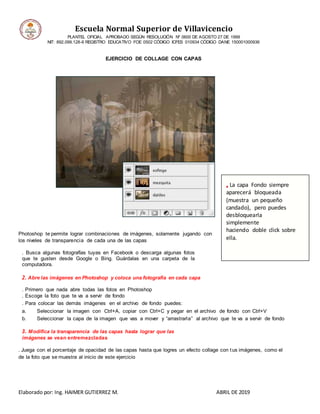 Escuela Normal Superior de Villavicencio
PLANTEL OFICIAL APROBADO SEGÚN RESOLUCIÓN Nº 0600 DE AGOSTO 27 DE 1999
NIT: 892.099.128-6 REGISTRO EDUCATIVO FOE 0502 CÓDIGO ICFES 010934 CÓDIGO DANE 150001000936
Elaborado por: Ing. HAIMER GUTIERREZ M. ABRIL DE 2019
EJERCICIO DE COLLAGE CON CAPAS
Photoshop te permite lograr combinaciones de imágenes, solamente jugando con
los niveles de transparencia de cada una de las capas
. Busca algunas fotografías tuyas en Facebook o descarga algunas fotos
que te gusten desde Google o Bing. Guárdalas en una carpeta de la
computadora.
2. Abre las imágenes en Photoshop y coloca una fotografía en cada capa
. Primero que nada abre todas las fotos en Photoshop
. Escoge la foto que te va a servir de fondo
. Para colocar las demás imágenes en el archivo de fondo puedes:
a. Seleccionar la imagen con Ctrl+A, copiar con Ctrl+C y pegar en el archivo de fondo con Ctrl+V
b. Seleccionar la capa de la imagen que vas a mover y “arrastrarla” al archivo que te va a servir de fondo
3. Modifica la transparencia de las capas hasta lograr que las
imágenes se vean entremezcladas
. Juega con el porcentaje de opacidad de las capas hasta que logres un efecto collage con tus imágenes, como el
de la foto que se muestra al inicio de este ejercicio
• La capa Fondo siempre
aparecerá bloqueada
(muestra un pequeño
candado), pero puedes
desbloquearla
simplemente
haciendo doble click sobre
ella.
 