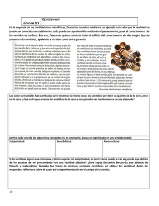 Observaciones:
            Actividad N°3
En la segunda de las meditaciones metafísicas, Descartes muestra mediante un ejemplo concreto que la realidad no
puede ser conocida sensorialmente, solo puede ser aprehendida mediante el pensamiento; pues el conocimiento de
los sentidos es confuso. Por eso, Descartes quiere construir todo el edificio del conocimiento sin dar ningún tipo de
primacía a los sentidos, apelando a la razón como única garantía.




Los datos sensoriales han cambiado pero tenemos la misma cosa: los sentidos perciben la apariencia de la cera, pero
no la cera. ¿Qué es lo que arranca los vestidos de la cera y nos permite ver mentalmente la cera desnuda?




Define cada uno de los siguientes conceptos (Si es necesario, busca un significado en una enciclopedia):
Subjetividad:                          Sensibilidad:                             Racionalidad:




Si los sentidos siguen cuestionados, ¿Cómo superar mi subjetividad, es decir cómo puedo estar seguro de que detrás
de las escenas de mi pensamiento hay una realidad objetiva? ¿Será capaz Descartes (recuerda que además de
filosofo y matemático, también fue físico) de alcanzar verdades científicas sin utilizar los sentidos? Antes de
responder, reflexiona sobre el papel de la experimentación en el campo de la ciencia.




13
 