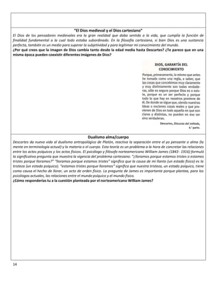 “El Dios medieval y el Dios cartesiano”
El Dios de los pensadores medievales era la gran realidad que daba sentido a la vida, que cumplía la función de
finalidad fundamental a la cual todo estaba subordinado. En la filosofía cartesiana, si bien Dios es una sustancia
perfecta, también es un medio para superar la subjetividad y para legitimar mi conocimiento del mundo.
¿Por qué crees que la imagen de Dios cambia tanto desde la edad media hasta Descartes? ¿Te parece que en una
misma época pueden coexistir diferentes imágenes de Dios?




                                               Dualismo alma/cuerpo
Descartes da nueva vida al dualismo antropológico de Platón, reactiva la separación entre el yo pensante o alma (la
mente en terminología actual) y la materia o el cuerpo. Esta teoría es un problema a la hora de concretar las relaciones
entre los actos psíquicos y los actos físicos. El psicólogo y filósofo norteamericano William James (1843- 1916) formuló
la significativa pregunta que muestra la vigencia del problema cartesiano: “¿lloramos porque estamos tristes o estamos
tristes porque lloramos?” “lloramos porque estamos tristes” significa que la causa de mi llanto (un estado físico) es la
tristeza (un estado psíquico). “estamos tristes porque lloramos” significa que nuestra tristeza, un estado psíquico, tiene
como causa el hecho de llorar, un acto de orden físico. La pregunta de James es importante porque plantea, para los
psicólogos actuales, las relaciones entre el mundo psíquico y el mundo físico.
¿Cómo responderías tu a la cuestión planteada por el norteamericano William James?




14
 