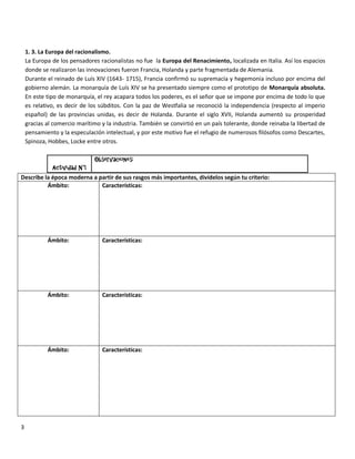 1. 3. La Europa del racionalismo.
    La Europa de los pensadores racionalistas no fue la Europa del Renacimiento, localizada en Italia. Así los espacios
    donde se realizaron las innovaciones fueron Francia, Holanda y parte fragmentada de Alemania.
    Durante el reinado de Luís XIV (1643- 1715), Francia confirmó su supremacía y hegemonía incluso por encima del
    gobierno alemán. La monarquía de Luís XIV se ha presentado siempre como el prototipo de Monarquía absoluta.
    En este tipo de monarquía, el rey acapara todos los poderes, es el señor que se impone por encima de todo lo que
    es relativo, es decir de los súbditos. Con la paz de Westfalia se reconoció la independencia (respecto al imperio
    español) de las provincias unidas, es decir de Holanda. Durante el siglo XVII, Holanda aumentó su prosperidad
    gracias al comercio marítimo y la industria. También se convirtió en un país tolerante, donde reinaba la libertad de
    pensamiento y la especulación intelectual, y por este motivo fue el refugio de numerosos filósofos como Descartes,
    Spinoza, Hobbes, Locke entre otros.

                              Observaciones:
            Actividad N°1
Describe la época moderna a partir de sus rasgos más importantes, divídelos según tu criterio:
          Ámbito:            Características:




            Ámbito:              Características:




            Ámbito:              Características:




            Ámbito:              Características:




3
 