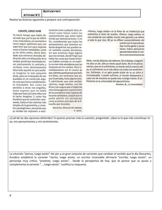 Observaciones:
            Actividad N°2
Realiza las lecturas siguientes y prepara una contraposición:




¿Cuál de las dos opciones defiendes? Si quieres precisar más la cuestión, pregúntate: ¿Qué es lo que más constituye mi
yo, mis pensamientos y mis sentimientos.




La intuición “pienso, luego existo” dio pie a un gran conjunto de variantes que cambian el sentido que le dio Descartes,
Kundera estableció la variante “siento, luego existo, un escritor incansable afirmaría “escribo, luego existo”, un
personaje muy crítico, “protesto, luego existo”… Desde la perspectiva de hoy, que te parece que se ajusta y
complementa la variante “…, luego existo”. Justifica tu respuesta.




8
 