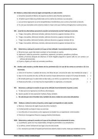 PROF: FABIOLA JUNCO CHANGANAQUÍ TRIUNFADORES DESDE EL PRINCIPIO…!
XII. Deduce y coloca la(s) coma (s) según corresponde, en cada oración.
a. Cervantes Saavedra El Manco de Lepanto escribió la obra Novelas ejemplares.
b. El ladrón que lo había escuchado todo corrió a darles las noticias a sus secuaces.
c. Los carneros ingresaron al corral atropellándose mordiéndose unos a otros y haciendo un barullo.
d. Yo creo que atareados como estamos todos lo mejor sería que mañana entregáramos nuestras tareas.
XIII. ¿Cuál de las alternativas presenta la oración correctamente escrita? Subraya la correcta.
a. Traigo, ricas paltas, deliciosos tamales, sabrosos duraznos y jugosas naranjas, de Ica.
b. Traigo, ricas paltas, deliciosos tamales, sabrosos duraznos y jugosas naranjas de Ica.
c. Traigo ricas paltas, deliciosos tamales, sabrosos duraznos y jugosas naranjas de Ica.
d. Traigo, ricas paltas, deliciosos, tamales, sabrosos duraznos y jugosas naranjas de Ica.
XIV. Determina y subraya la oración en la que se han utilizado incorrectamente las comas.
a. Mi primo Juan, quien dijo toda la verdad, no fue tomado en cuenta.
b. Ingresaron todos los presentes: carpinteros, zapateros, cerrajeros, panaderos y bufones.
c. Andrés y Francisco después de observar al recién llegado preguntó si quiere café, té, con canela o un
refresco de tamarindo.
d. El perro, el gato y el ratón son animales mamíferos.
XV. Analiza cada oración y escribe dentro de los paréntesis (C) si el uso de las comas es correcto o (I) si es
incorrecto.
a. Llevo en mi lonchera n pedazo de tocino, tres libras de pan, una onza de valor dos medidas de coraje. ( )
b. Ayer no me acuerdo otro día, las filas de nuestras tropas demostraron coraje en el campo de batalla. ( )
c. Mi amado padre que, lo sabía todo no dijo nada, y se retiró a sus aposentos muy apenado. ( )
d. Paola escucha bien, si no traes hoy los responsables no ingresarás, a la estación. ( )
XVI. Reconoce y subraya la oración en que se ha utilizado incorrectamente el punto y coma.
a. Te dije que tú no ingresaras a la oficina; ella tampoco.
b. Quiero ayudar en esta operación mañana; Paola, también.
c. No solo de pan vive el hombre sino, también de amor a todos los seres vivos del plantea
XVII. Deduce y coloca la como y el punto y coma según corresponda en cada oración.
a. María es traductora de inglés Susana de chino mandarín.
b. El árbol perdió sus hojas el viejo sus sonrisas.
c. Los niños de un monumento a otro ingresaron al estadio fue un espectáculo enternecedor.
d. Patricia es nicaragüense Rosario uruguaya Sandra Colombiana.
XVIII. Determina y subraya la oración en la que se ha utilizado incorrectamente la coma.
a. La profesora, quien era muy responsable, entregó los promedios a sus estudiantes.
b. La señora, comen siempre en ese lugar a las tres de la tarde.
c. Era necesario que todo el hospital permaneciese abierto toda la noche, hubo que establecer turnos.
 