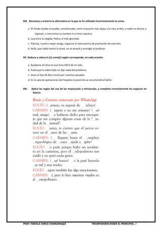 PROF: FABIOLA JUNCO CHANGANAQUÍ TRIUNFADORES DESDE EL PRINCIPIO…!
XIX. Reconoce y encierra la alternativa en la que se ha utilizado incorrectamente la coma.
a. Al fondo estaba el pueblo, amontonado, entre el puerto más abajo y la roca arriba; y nadie se atrevía a
ingresar, a mencionar su nombre ni a mirar siquiera.
b. Laura era la elegida, Pedro; el más ignorado.
c. Patricia, nuestra mejor amiga, organizo el reencuentro de promoción de este año.
d. Sofía, que había hecho la tarea, no se atrevió a entregar al profesor.
XX. Deduce y coloca la (s) coma(s) según corresponde, en cada oración.
a. Ayúdame oh Dios en esa hora difícil de mi vida.
b. Paola que lo sabía todo no dijo nada del problema.
c. Jesús el hijo de Dios murió por nuestros pecados.
d. En la sala de operaciones del hospital el jovencito se encomendó al Señor.
XXI. Aplica las reglas del uso de las mayúsculas y minúsculas, y completa correctamente los espacios en
blanco.
 