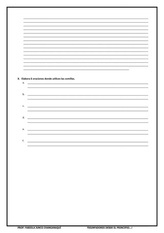PROF: FABIOLA JUNCO CHANGANAQUÍ TRIUNFADORES DESDE EL PRINCIPIO…!
___________________________________________________________________________________________
___________________________________________________________________________________________
___________________________________________________________________________________________
___________________________________________________________________________________________
___________________________________________________________________________________________
___________________________________________________________________________________________
___________________________________________________________________________________________
___________________________________________________________________________________________
___________________________________________________________________________________________
___________________________________________________________________________________________
___________________________________________________________________________________________
___________________________________________________________________________________________
___________________________________________________________________________________________
___________________________________________________________________________________________
_____________________________________________________________________________
X. Elabora 6 oraciones donde utilices las comillas.
a. ________________________________________________________________________________________
________________________________________________________________________________________
b. ________________________________________________________________________________________
________________________________________________________________________________________
c. ________________________________________________________________________________________
________________________________________________________________________________________
d. ________________________________________________________________________________________
________________________________________________________________________________________
e. ________________________________________________________________________________________
________________________________________________________________________________________
f. ________________________________________________________________________________________
________________________________________________________________________________________
 