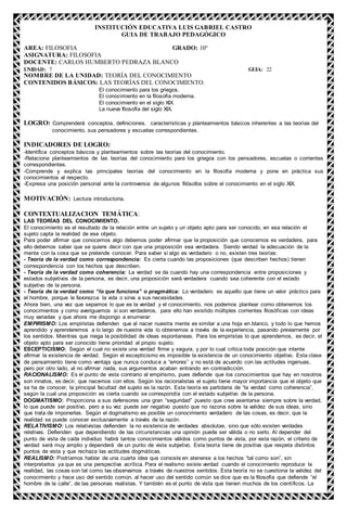 INSTITUCIÓN EDUCATIVA LUIS GABRIEL CASTRO
GUIA DE TRABAJO PEDAGÓGICO
AREA: FILOSOFIA GRADO: 10°
ASIGNATURA: FILOSOFIA
DOCENTE: CARLOS HUMBERTO PEDRAZA BLANCO
UNIDAD: 7 GUIA: 22
NOMBRE DE LA UNIDAD: TEORÍA DEL CONOCIMIENTO
CONTENIDOS BÁSICOS: LAS TEORÍAS DEL CONOCIMIENTO.
El conocimiento para los griegos.
El conocimiento en la filosofía moderna.
El conocimiento en el siglo XIX.
La nueva filosofía del siglo XIX.
LOGRO: Comprenderá conceptos, definiciones, características y planteamientos básicos inherentes a las teorías del
conocimiento, sus pensadores y escuelas correspondientes.
INDICADORES DE LOGRO:
-Identifica conceptos básicos y planteamientos sobre las teorías del conocimiento.
-Relaciona planteamientos de las teorías del conocimiento para los griegos con los pensadores, escuelas o corrientes
correspondientes.
-Comprende y explica las principales teorías del conocimiento en la filosofía moderna y pone en práctica sus
conocimientos al respecto.
-Expresa una posición personal ante la controversia de algunos filósofos sobre el conocimiento en el siglo XIX.
MOTIVACIÓN: Lectura introductoria.
CONTEXTUALIZACION TEMÁTICA:
LAS TEORÍAS DEL CONOCIMIENTO.
El conocimiento es el resultado de la relación entre un sujeto y un objeto apto para ser conocido, en esa relación el
sujeto capta la realidad de ese objeto.
Para poder afirmar que conocemos algo debemos poder afirmar que la proposición que conocemos es verdadera, para
ello debemos saber que se quiere decir con que una proposición sea verdadera. Siendo verdad la adecuación de la
mente con la cosa que se pretende conocer. Para saber si algo es verdadero o no, existen tres teorías:
- Teoría de la verdad como correspondencia: Es cierta cuando las proposiciones (que describen hechos) tienen
correspondencia con los hechos que describen.
- Teoría de la verdad como coherencia: La verdad se da cuando hay una correspondencia entre proposiciones y
estados subjetivos de la persona, es decir, una proposición será verdadera cuando sea coherente con el estado
subjetivo de la persona.
- Teoría de la verdad como “lo que funciona” o pragmática: Lo verdadero es aquello que tiene un valor práctico para
el hombre, porque le favorezca la vida o sirva a sus necesidades.
Ahora bien, una vez que sepamos lo que es la verdad y el conocimiento, nos podemos plantear como obtenemos los
conocimientos y como averiguamos si son verdaderos, para ello han existido múltiples corrientes filosóficas con ideas
muy variadas y que ahora me dispongo a enumerar:
EMPIRISMO: Los empiristas defienden que al nacer nuestra mente es similar a una hoja en blanco, y todo lo que hemos
aprendido y aprenderemos a lo largo de nuestra vida lo obtenemos a través de la experiencia, pasando previamente por
los sentidos. Mientras que niega la posibilidad de ideas espontaneas. Para los empiristas lo que aprendemos, es decir, el
objeto apto para ser conocido tiene prioridad al propio sujeto.
ESCEPTICISMO: Según el cual no existe una verdad firme y segura, y por lo cual critica toda posición que intente
afirmar la existencia de verdad. Según el escepticismo es imposible la existencia de un conocimiento objetivo. Esta clase
de pensamiento tiene como ventaja que nunca conduce a “errores” y no está de acuerdo con las actitudes ingenuas,
pero por otro lado, al no afirmar nada, sus argumentos acaban entrando en contradicción.
RACIONALISMO: Es el punto de vista contrario al empirismo, pues defiende que los conocimientos que hay en nosotros
son innatos, es decir, que nacemos con ellos. Según los racionalistas el sujeto tiene mayor importancia que el objeto que
se ha de conocer, la principal facultad del sujeto es la razón. Esta teoría es partidaria de “la verdad como coherencia”,
según la cual una proposición es cierta cuando se correspondía con el estado subjetivo de la persona.
DOGMATISMO: Proporciona a sus defensores una gran “seguridad” puesto que cree asentarse siempre sobre la verdad,
lo que puede ser positivo, pero a su vez puede ser negativo puesto que no razona sobre la validez de sus ideas, sino
que trata de imponerlas. Según el dogmatismo es posible un conocimiento verdadero de las cosas, es decir, que la
realidad se puede conocer exclusivamente a través de la razón.
RELATIVISMO: Los relativistas defienden la no existencia de verdades absolutas, sino que sólo existen verdades
relativas. Defienden que dependiendo de las circunstancias una opinión puede ser válida o no serlo. Al depender del
punto de vista de cada individuo habrá tantos conocimientos válidos como puntos de vista, por esta razón, el criterio de
verdad será muy amplio y dependerá de un punto de vista subjetivo. Esta teoría tiene de positiva que respeta distintos
puntos de vista y que rechaza las actitudes dogmáticas.
REALISMO: Podríamos hablar de una cuarta idea que consiste en atenerse a los hechos “tal como son”, sin
interpretarlos ya que es una perspectiva acrítica. Para el realismo existe verdad cuando el conocimiento reproduce la
realidad, las cosas son tal como las observamos a través de nuestros sentidos. Esta teoría no se cuestiona la validez del
conocimiento y hace uso del sentido común, al hacer uso del sentido común se dice que es la filosofía que defiende “el
hombre de la calle”, de las personas realistas. Y también es el punto de vista que tienen muchos de los científicos. La
 