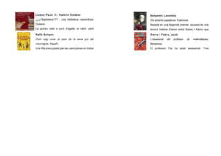 Lorenz Pauli. Il.: Kathrin Schärer

Benjamin Lacombe.

¿¿¿Pippiloteca??? : una biblioteca maravillosa .

Els amants papallona. Edelvives.

Océano.

Basada en una llegenda oriental, aquesta és una

La guineu està a punt d’agafar al ratolí, però

bonica història d’amor entre Naoko i Kamo que

acaba en un lloc ple de llibres, on hi passen
Rafik Schami.

junts lluitaran contra el destí.
Sierra i Fabra, Jordi.

Com vaig curar al pare de la seva por als

L’assassinat

nouvinguts. RqueR.

Barcanova.

Una filla preocupada pel seu pare pensa en trobar

El professor Flip ha estat assassinat. Tres

una ocasió on el seu pare hagi de compartir una

alumnes seus hauran d’esbrinar i capturar

del

professor

de

matemàtiques.

 