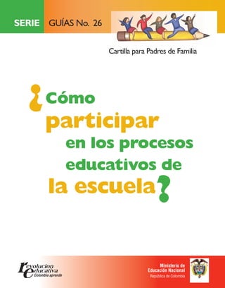 SERIE GUÍAS No. 26

                     Cartilla para Padres de Familia




  ¿ Cómo
      participar
          en los procesos
          educativos de
      la escuela                      ?
                                       Ministerio de
                                  Educación Nacional
                                   República de Colombia
 