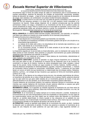 Escuela Normal Superior de Villavicencio
PLANTEL OFICIAL APROBADO SEGÚN RESOLUCIÓN Nº 0600 DE AGOSTO 27 DE 1999
NIT: 892.099.128-6 REGISTRO EDUCATIVO FOE 0502 CÓDIGO ICFES 010934 CÓDIGO DANE 150001000936
Elaborado por: Ing. HAIMER GUTIERREZ M. ABRIL DE 2017
encontramos bajo la forma de polea simple de cable en mecanismos para el accionamiento de
puertas automáticas, sistemas de elevación de cristales de automóviles, ascensores, tendales,
poleas de elevación de cargas... y bajo la forma de polea de gancho en los sistemas de elevación
de cargas, bien aisladas o en combinación con poleas móviles formando polipastos.
Polea Móvil: La polea móvil no es otra cosa que una polea de gancho conectada a una cuerda que
tiene uno de sus extremos anclado a un punto fijo y el otro (extremo movil) conectado a un
mecanismo de tracción. Estas poleas disponen de un sistema armadura-eje que les permite
permanecer unidas a la carga y arrastrarla en su movimiento (al tirar de la cuerda la polea se
mueve arrastrando la carga). Para su construcción en el aula taller se necesitan, como mínimo, los
operadores siguientes: polea, eje, armadura, gancho y cuerda. Su constitución es similar a la polea
fija de gancho, diferenciándose solamente en su forma de funcionamiento.
MECANISMOS DE TRANSMISIÓN CIRCULAR
BIELA- MANIVELA: El sistema biela-manivela emplea, básicamente, una manivela, un soporte y
una biela cuya cabeza se conecta con el eje excéntrico de la manivela (empuñadura).
El sistema funciona de la siguiente forma:
1. El eje dispone de un movimiento giratorio que transmite a la manivela.
2. La manivela (o la excéntrica) convierte el movimiento giratorio del eje en uno circular en su
empuñadura (eje excéntrico).
3. La cabeza de la biela está unida a la empuñadura de la manivela (eje excéntrico) y, por
tanto, está dotada de un movimiento circular.
4. En su movimiento circular, la cabeza de la biela arrastra el pie de biela, que sigue un
movimiento lineal alternativo.
La trayectoria seguida por el pie de biela es lineal alternativa, pero la orientación del cuerpo de la
biela cambia en todo momento. Esto presenta un pequeño inconveniente que puede solventarse
añadiendo otros operadores (por ejemplo un émbolo)
MOVIMIENTOS: En las máquinas se emplean 2 tipos básicos de movimientos, obteniéndose el
resto mediante una combinación de ellos:
MOVIMIENTO GIRATORIO: Cuando el operador no sigue ninguna trayectoria (no se traslada),
sino que gira sobre su eje. Si analizamos la mayoría de las máquinas que el ser humano ha
construido a lo largo de la historia: molinos de viento (empleados para moler cereales o elevar
agua de los pozos), norias movidas por agua (usadas en molinos, batanes, martillos pilones...),
motores eléctricos (empleados en electrodomésticos, juguetes, maquinas herramientas...), motores
de combustión interna (usados en automóviles, motocicletas, barcos...); podremos ver que todas
tienen en común el hecho de que transforman un determinado tipo de energía (eólica, hidráulica,
eléctrica, química...) en energía de tipo mecánico que aparece en forma de movimiento giratorio
continuo en un eje.
Por otra parte, si nos fijamos en los antiguos tornos de arco, los actuales exprimidores de cítricos,
el mecanismo del péndulo de un reloj o el eje del balancín de un parque infantil, podemos observar
que los ejes sobre los que giran están dotados de un movimiento giratorio de vaivén; el eje gira
alternativamente en los dos sentidos, es el denominado movimiento giratorio alternativo.
Cuando hablamos de movimiento giratorio nos estamos refiriendo siempre el movimiento del eje,
mientras que cuando hablamos de movimiento circular solemos referirnos a cuerpos que giran
solidarios con el eje describiendo sus extremos una circunferencia.
MOVIMIENTO LINEAL: Si el operador se traslada siguiendo la trayectoria de una línea recta (la
denominación correcta sería rectilíneo). Estos dos movimientos se pueden encontrar, a su vez, de
dos formas: continuo y alternativo.
CONTINUO: Si el movimiento se realiza siempre en la misma dirección y sentido. Analizando el
funcionamiento de una cinta transportadora (como las empleadas en aeropuertos o en las cajas de
los supermercados) vemos que todo objeto que se coloque sobre ella adquiere un movimiento
lineal en un sentido determinado, lo mismo sucede si nos colocamos en un peldaño de una
escalera mecánica. Es el denominado movimiento lineal continuo. Este mismo tipo de movimiento
lo encontramos también en las lijadoras de banda o las sierras de cinta.
ALTERNATIVO: cuando el operador está dotado de un movimiento de vaivén, es decir, mantiene
la dirección pero va alternando el sentido. Si ahora nos paramos a estudiar el movimiento de la
aguja de una máquina de coser podemos ver que esta sube y baja siguiendo también un
 