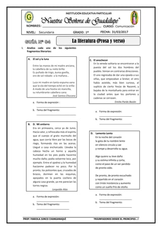 PROF: FABIOLA JUNCO CHANGANAQUÍ TRIUNFADORES DESDE EL PRINCIPIO…!
NIVEL: Secundaria
NOMBRES: __________________________________
____________________________________
GRADO: 1º FECHA: 31/03/2017
INSTITUCIÓN EDUCATIVA PARTICULAR
CURSO: Comunicación
La literatura (Prosa y verso)
I. Analiza cada uno de los siguientes
fragmentos literarios:
A. El sol y la luna
Entre las manos de mi madre anciana,
la cabellera de su nieto brilla:
Es puñado de trigo, áurea gavilla,
oro de sol robado a la mañana…
Luce mi madre en tanto-espuma vana
que la ola del tiempo echó en la orilla-
A modo de una hostia sin mancilla,
su relumbrante cabellera cana.
José Santos Chocano
a. Forma de expresión :
_____________________________
b. Tema del fragmento:
_____________________________
B. D. Mi entierro
Era en primavera, cerca ya de Junio.
Hacía calor, y refrescaba más el espíritu
que el cuerpo el grato murmullo del
agua, que corría libre por las bocas de
riego, formando ríos en las aceras.
Llegué a casa encharcado. Llevaba la
cabeza hecha un horno y aquella
humedad en los pies podía hacerme
mucho daño; podía volverme loco, por
ejemplo. Entre el ajedrez y la humedad
hacíanme padecer no poco. Por lo
pronto, los polizontes que, cruzados de
brazos, dormían en las esquinas,
apoyados en la puerta cochera de
alguna casa grande, ya me parecían las
torres negras
Leopoldo Alas
a. Forma de expresión:
________________________
b. Tema del fragmento:
________________________
C. El anochecer
En la vereda solitaria se encontraron a la
puesta del sol los dos hombres del
pueblo. Venían en contrarias direcciones.
El uno regresaba de dar una ojeada a sus
viñas, que empezaban a brotar; el otro
había asistido, más bien curioso, al
suplicio de cierto Yesúa de Nazaret, y
bajaba de la montañuela para entrar en
la ciudad antes que los portones y
cadenas se cerrasen.
Emilia Pardo Bazán
a. Forma de expresión:
________________________
b. Tema del fragmento:
________________________
D. Lamento Lento
En la noche del corazón
la gota de tu nombre lento
en silencio circula y cae
y rompe y desarrolla su agua.
Algo quiere su leve daño
y su estima infinita y corta,
como el paso de un ser perdido
de pronto oído.
De pronto, de pronto escuchado
y repartido en el corazón
con triste insistencia y aumento
como un sueño frío de otoño.
a. Forma de expresión:
________________________
b. Tema del fragmento:
________________________
 