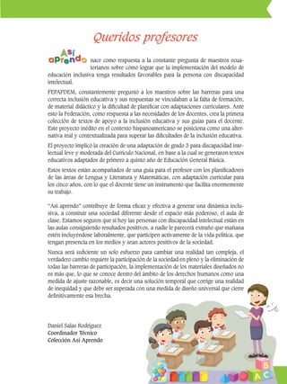 4
Queridos profesores
nace como respuesta a la constante pregunta de maestros ecua-
torianos sobre cómo lograr que la implementación del modelo de
educación inclusiva tenga resultados favorables para la persona con discapacidad
intelectual.
FEPAPDEM, constantemente preguntó a los maestros sobre las barreras para una
correcta inclusión educativa y sus respuestas se vinculaban a la falta de formación,
de material didáctico y la dificultad de planificar con adaptaciones curriculares. Ante
esto la Federación, como respuesta a las necesidades de los docentes, crea la primera
colección de textos de apoyo a la inclusión educativa y sus guías para el docente.
Este proyecto inédito en el contexto hispanoamericano se posiciona como una alter-
nativa real y contextualizada para superar las dificultades de la inclusión educativa.
El proyecto implicó la creación de una adaptación de grado 3 para discapacidad inte-
lectual leve y moderada del Currículo Nacional, en base a la cual se generaron textos
educativos adaptados de primero a quinto año de Educación General Básica.
Estos textos están acompañados de una guía para el profesor con los planificadores
de las áreas de Lengua y Literatura y Matemáticas, con adaptación curricular para
los cinco años, con lo que el docente tiene un instrumento que facilita enormemente
su trabajo.
“Así aprendo” contribuye de forma eficaz y efectiva a generar una dinámica inclu-
siva, a construir una sociedad diferente desde el espacio más poderoso, el aula de
clase. Estamos seguros que si hoy las personas con discapacidad intelectual están en
las aulas consiguiendo resultados positivos, a nadie le parecerá extraño que mañana
estén incluyéndose laboralmente, que participen activamente de la vida política, que
tengan presencia en los medios y sean actores positivos de la sociedad.
Nunca será suficiente un solo esfuerzo para cambiar una realidad tan compleja, el
verdadero cambio requiere la participación de la sociedad en pleno y la eliminación de
todas las barreras de participación, la implementación de los materiales diseñados no
es más que, lo que se conoce dentro del ámbito de los derechos humanos como una
medida de ajuste razonable, es decir una solución temporal que corrige una realidad
de inequidad y que debe ser superada con una medida de diseño universal que cierre
definitivamente esa brecha.
Daniel Salas Rodríguez
Coordinador Técnico
Colección Así Aprendo
 