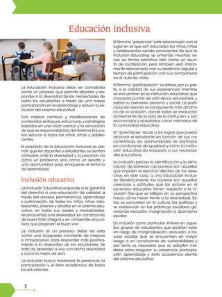 7
Educación inclusiva
La Educación Inclusiva debe ser concebida
como un proceso que permite abordar y res-
ponder a la diversidad de las necesidades de
todos los estudiantes a través de una mayor
participación en el aprendizaje y reducir la ex-
clusión del sistema educativo.
Esto implica cambios y modificaciones de
contenidos,enfoques,estructuras y estrategias
basados en una visión común y la convicción
de que es responsabilidad del Sistema Educa-
tivo educar a todos los niños, niñas y adoles-
centes.
El propósito de la Educación Inclusiva es per-
mitir que los docentes y estudiantes se sientan
cómodos ante la diversidad y la perciban no
como un problema, sino como un desafío y
una oportunidad para enriquecer el entorno
de aprendizaje.
Inclusión educativa
La Inclusión Educativa responde a la garantía
del derecho a una educación de calidad, a
través del acceso, permanencia, aprendizaje
y culminación, de todos los niños, niñas, ado-
lescentes, jóvenes y adultos en el sistema edu-
cativo, en todos sus niveles y modalidades;
reconociendo a la diversidad, en condiciones
de buen trato integral y en ambientes educa-
tivos que propicien el buen vivir.
La inclusión es un proceso- Debe ser vista
como una búsqueda constante de mejoras
e innovaciones para responder más positiva-
mente a la diversidad de los estudiantes. Se
trata de aprender a vivir con dicha diversidad
y sacar lo mejor de esta.
La inclusión busca maximizar la presencia, la
participación y el éxito académico de todos
los estudiantes.
El término “presencia” está relacionado con el
lugar en el que son educados los niños, niñas
y adolescentes siendo conscientes de que la
Inclusión Educativa se entiende muchas ve-
ces de forma restrictiva sólo como un asun-
to de localización, pero también está íntima-
mente relacionado con su asistencia regular y
tiempo de participación con sus compañeros
en el aula de clase.
El término “participación” se refiere, por su par-
te, a la calidad de sus experiencias mientras
se encuentran en la institución educativa; que
incorpora puntos de vista de los estudiantes, y
valora su bienestar persona y social. La parti-
cipación denota el componente más dinámi-
co de la inclusión, donde todos se involucran
activamente de la vida de la institución, y son
reconocidos y aceptados como miembros de
la comunidad educativa.
El “aprendizaje” alude a los logros que pueda
alcanzar el estudiante en función de sus ca-
racterísticas, las oportunidades de participar
en condiciones de igualdad y cómo la institu-
ción educativa da respuesta a sus necesida-
des educativas.
La inclusión precisa la identificación y la elimi-
nación de barreras- Las barreras son aquellas
que impiden el ejercicio efectivo de los dere-
chos, en este caso, a una Educación Inclusi-
va. Genéricamente, las barreras son aquellas
creencias y actitudes que los actores en el
escenario educativo tienen respecto a la in-
clusión (las que se reflejan en su perspectiva
hacia cómo hacer frente a la diversidad). Es-
tas, se concretan en la cultura, las políticas y
se evidencian en las prácticas escolares ge-
nerando exclusión, marginación o abandono
escolar.
La inclusión pone particular énfasis en aque-
llos grupos de estudiantes que podrían estar
en riesgo de marginalización, exclusión, o fra-
caso escolar que se encuentren en mayor
riesgo o en condiciones de vulnerabilidad y
por tanto es necesario que se adopten me-
didas para asegurar su presencia, participa-
ción, aprendizaje y éxito académico dentro
del sistema educativo.
 