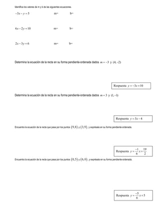 Identifica los valores de m y b de las siguientes ecuaciones.
3 5x y   m= b=
6 2 10x y  m= b=
2 3 6x y  m= b=
Determina la ecuación de la recta en su forma pendiente-ordenada dados 3m   y (4, 2)
Determina la ecuación de la recta en su forma pendiente-ordenada dados 3m  y (1, 1)
Encuentra la ecuación de la recta que pasa por los puntos  9,8 y  3,9 , y exprésala en su forma pendiente-ordenada.
Encuentra la ecuación de la recta que pasa por los puntos  0,5 y  6,0 , y exprésala en su forma pendiente-ordenada.
Respuesta 3 10y x  
Respuesta 3 4y x 
Respuesta
1 19
6 2
y x

 
Respuesta
5
5
6
y x

 
 