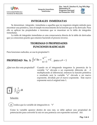 Universidad Politécnica
Territorial de Maracaibo
Dra. Inés K. Sánchez O., Ing MSc,Mgs
Matemática II
Programa Nacional
de Formación -PNF
Integrales Inmediatas
Indefinidas
Pág. 1 de 4
INTEGRALES INMEDIATAS
Se denominan integrales inmediatas a aquellas que no requieren ningún método para
encontrar una primitiva, sino el simple reconocimiento de la función que se ha derivado. Para
ello se aplican las propiedades o teoremas que se muestran en la tabla de integrales
inmediatas.
La tabla de integrales inmediatas es una consecuencia directa de la tabla de derivadas
que ya conocemos puesto que estamos haciendo el proceso inverso.
TEOREMAS O PROPIEDADES
FUNCIONES RADICALES
Para funciones radicales, se usa la propiedad 1:
PROPIEDAD No. 1: C
1
n
u
du
u
1
n
n




 , para x ≠ − 1
¿Qué nos dice esta propiedad? Cuando en el integrando tengamos la presencia de la
variable “u” elevada a un exponente diferente de –1
multiplicando al diferencial, entonces la función primitiva
o resultado será la variable “u” elevada a un nuevo
exponente, dividida por el nuevo exponente. Este nuevo
exponente será el original más 1.
 dt
t
1
4 3
Solución:
dt indica que la variable de integración es “t”
Como la variable aparece dentro de una raíz, se debe aplicar una propiedad de
potenciación para convertir la raíz en una potencia con exponente racional. Así:
1
 