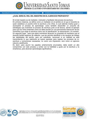 ¿CUÁL SERÁ EL ROL DEL MAESTRO EN EL EJERCICIO PROPUESTO?
El rol del maestro es de mediador, motivador y facilitador del proceso de escritura.
En primera instancia, se define como un mediador en el sentido en el que el docente es
quien establece un puente entre la escritura y los niños, lo cual además implica guiar y
acompañar el proceso de aprendizaje como también desarrollar un conjunto de
estrategias que incentiven el proceso de escritura junto al de lectura, siendo el ejemplo
para que los niños entiendan cómo se debe escribir en una permanente interacción de los
momentos que exige la escritura como son la planificación, la transcripción y la revisión.
En segundo lugar, para que estos momentos alcancen su propósito es necesario que el
docente facilite espacios de reflexión, que les permita identificar a los equipos de trabajo
las debilidades del escrito, pero por sobretodo, reconocer si en realidad se está
transmitiendo lo que realmente se quiere expresar para realizar los procesos de re-
escritura y correcciones necesarias, no como una imposición, sino como un ejercicio
natural y gratificante.
Es decir, para asumir los papeles anteriormente enunciados, debe existir un alto
compromiso con este proceso y contar con la habilidad y gusto por la escritura y la
enseñanza, para alcanzar aprendizajes significativos.
 