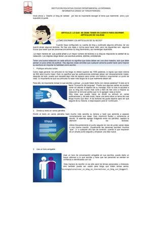 INSTITUCION EDUCATIVA COLEGIO DEPARTAMENTAL LA ESPERANZA
INFORMATICA GRADO 10° TERCER PERIODO
http://www.gcfaprendelibre.org/tecnologia/curso/crear_un_blog_en_internet/crear_un_blog_con_blogger/1.
do
7 Pasos Importantes Para Crear Un Blog
Crear un blog de éxito no es fácil. Pero tampoco es imposible. Muy a menudo ves bloggers tratando de hacer
algo con sus blogs, pero hay muchos de ellos que no encuentran el éxito con sus blogs. Aquí hay algunos de
los pasos más importantes que debes efectuar de forma que puedas crear un blog exitoso:
1. DECIDIR EL TEMA
Es la primera decisión que se debe tomar. Escoger una temática que le guste – para que asi no le quede difícil
escribir los contenidos de calidad en su blog
2. ESCOGER UN NOMBRE ADECUADO:
Supónganos que quiere escribir acerca del “Basketball”. Y entonces lo titula con el nombre que esta muy
relacionado con este tema. Por ejemplo, “SuperBasket” podría ser un buen nombre para este blog. Por
supuesto, se debes consultar si este nombre ya lo tiene otro blog, si no es así, regístrelo lo más pronto posible.
3. BUSCAR UNA PLATAFORMA
Es muy importante que se instruya sobre las plataformas para blogs. Hay varias plataformas que se pueden
escoger, búsquela en google y todas y escoge la que más le guste. Teniendo en cuenta que sea gratis
4. ESCOGER UNA PLANTILLA
Cuando hayas escogido la plataforma para el blog, debes escoger una plantilla para el blog. Hay una gran
cantidad de plantillas disponibles en toda la Internet que hacen de esta parte, la más divertida de todas -
5. ESCOGER LA FRECUENCIA DE SU PUBLICACION:
Este es uno de los factores más importantes a decidir. Cuando se empieza a publicar, se debe hacer de forma
regular así sus lectores sabrán que esperar de ud.. Si empieza a publicar continuamente y después no publica
nada por algún tiempo, se encontrará con la dificultad de hacer que sus lectores sigan regresando.
6. HAY QUE SER ACTIVOS EN LA BLOGÓSFERA:
Visite otros sitios, si tiene que decir algo en otros blogs, únase a comunidades sociales en internet (recomiendo
para comenzar: MyBlogLog yTechnorati) interactúe con otros bloggers alrededor de la web.
7. ESCRIBA ARTÍCULOS INTERESANTES Y DE CALIDAD EN SU BLOG:
Si puede hacer esto, tiene un futuro en la blogósfera.
7.1. Ventajas de la Calidad
La internet tiene Cantidad en abundancia, pero lo que la gente está buscando es contenido útil, que ofrezca
algo nuevo y único.
La gente enlaza las buenas entradas. Los enlaces son esenciales para posesionarse mejor en los buscadores.
Si escribe artículos interesantes e informativos se incrementará la posibilidad de obtener enlaces entrantes. Es
esto lo que determina, en cierta medida, el éxito de Su blog a largo plazo.
Es un error depender solo de los motores de búsqueda, pues estos son inconstantes. No hay garantía de que
Su posicionamiento actual perdure. Si desarrolla un número total de lectores orgánicos, estará aislado de
cualquier cambio que pueda tener el algoritmo de los motores de búsqueda.
Es más satisfactorio escribir entradas de muy buena calidad. uu siente que esta compartiendo algo útil, mejor
que solo tratar de engañar a los motores de búsqueda o escribir por scribir sin ningún sentido -.
 