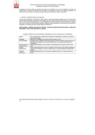 INSTITUCION EDUCATIVA COLEGIO DEPARTAMENTAL LA ESPERANZA
INFORMATICA GRADO 10° TERCER PERIODO
http://www.gcfaprendelibre.org/tecnologia/curso/crear_un_blog_en_internet/crear_un_blog_con_blogger/1.
do
7 Pasos Importantes Para Crear Un Blog
Crear un blog de éxito no es fácil. Pero tampoco es imposible. Muy a menudo ves bloggers tratando de hacer
algo con sus blogs, pero hay muchos de ellos que no encuentran el éxito con sus blogs. Aquí hay algunos de
los pasos más importantes que debes efectuar de forma que puedas crear un blog exitoso:
1. DECIDIR EL TEMA
Es la primera decisión que se debe tomar. Escoger una temática que le guste – para que asi no le quede difícil
escribir los contenidos de calidad en su blog
2. ESCOGER UN NOMBRE ADECUADO:
Supónganos que quiere escribir acerca del “Basketball”. Y entonces lo titula con el nombre que esta muy
relacionado con este tema. Por ejemplo, “SuperBasket” podría ser un buen nombre para este blog. Por
supuesto, se debes consultar si este nombre ya lo tiene otro blog, si no es así, regístrelo lo más pronto posible.
3. BUSCAR UNA PLATAFORMA
Es muy importante que se instruya sobre las plataformas para blogs. Hay varias plataformas que se pueden
escoger, búsquela en google y todas y escoge la que más le guste. Teniendo en cuenta que sea gratis
4. ESCOGER UNA PLANTILLA
Cuando hayas escogido la plataforma para el blog, debes escoger una plantilla para el blog. Hay una gran
cantidad de plantillas disponibles en toda la Internet que hacen de esta parte, la más divertida de todas -
5. ESCOGER LA FRECUENCIA DE SU PUBLICACION:
Este es uno de los factores más importantes a decidir. Cuando se empieza a publicar, se debe hacer de forma
regular así sus lectores sabrán que esperar de ud.. Si empieza a publicar continuamente y después no publica
nada por algún tiempo, se encontrará con la dificultad de hacer que sus lectores sigan regresando.
6. HAY QUE SER ACTIVOS EN LA BLOGÓSFERA:
Visite otros sitios, si tiene que decir algo en otros blogs, únase a comunidades sociales en internet (recomiendo
para comenzar: MyBlogLog yTechnorati) interactúe con otros bloggers alrededor de la web.
7. ESCRIBA ARTÍCULOS INTERESANTES Y DE CALIDAD EN SU BLOG:
Si puede hacer esto, tiene un futuro en la blogósfera.
7.1. Ventajas de la Calidad
La internet tiene Cantidad en abundancia, pero lo que la gente está buscando es contenido útil, que ofrezca
algo nuevo y único.
La gente enlaza las buenas entradas. Los enlaces son esenciales para posesionarse mejor en los buscadores.
Si escribe artículos interesantes e informativos se incrementará la posibilidad de obtener enlaces entrantes. Es
esto lo que determina, en cierta medida, el éxito de Su blog a largo plazo.
Es un error depender solo de los motores de búsqueda, pues estos son inconstantes. No hay garantía de que
Su posicionamiento actual perdure. Si desarrolla un número total de lectores orgánicos, estará aislado de
cualquier cambio que pueda tener el algoritmo de los motores de búsqueda.
Es más satisfactorio escribir entradas de muy buena calidad. uu siente que esta compartiendo algo útil, mejor
que solo tratar de engañar a los motores de búsqueda o escribir por scribir sin ningún sentido -.
 