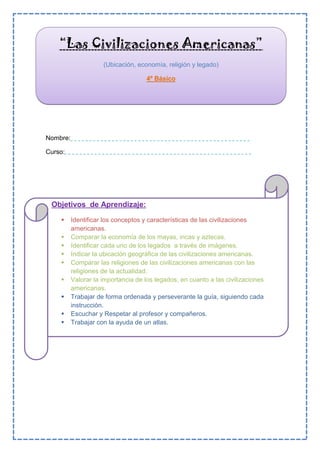 Nombre:
Curso:
“Las Civilizaciones Americanas”
(Ubicación, economía, religión y legado)
4º Básico
Objetivos de Aprendizaje:
 Identificar los conceptos y características de las civilizaciones
americanas.
 Comparar la economía de los mayas, incas y aztecas.
 Identificar cada uno de los legados a través de imágenes.
 Indicar la ubicación geográfica de las civilizaciones americanas.
 Comparar las religiones de las civilizaciones americanas con las
religiones de la actualidad.
 Valorar la importancia de los legados, en cuanto a las civilizaciones
americanas.
 Trabajar de forma ordenada y perseverante la guía, siguiendo cada
instrucción.
 Escuchar y Respetar al profesor y compañeros.
 Trabajar con la ayuda de un atlas.
 