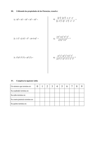 III. Utilizando las propiedades de las Potencias, resuelve:
1) 100
+ 101
+ 102
+ 103
+ 104
=
2) 3·23
- (2-5)2
+ 50
– (4+5·6)0
=
3) 52
(43
-34
:32
) + (83
:25
) =
4)
   
   



3722552
722322
322332
22323
5) 44
3232
2·5·)5·3(
2·5·2·3·5·2
6) 3722552
722322
3·2·)2·3·()3·2(
3·2·3·)2·()3(
IV. Completa la siguiente tabla
Un número que termina en: 0 1 2 3 4 5 6 7 8 9
Su cuadrado termina en:
Su cubo termina en:
Su cuarta potencia termina en:
Su quinta termina en:
 