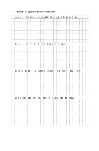 V. Resuelve los siguientes ejercicios combinados:
1) (8 – 1) – (16 – 9) + 4 – 1 + 9 – 6 + (11 – 6) – (9 – 4) + (15 – 9 + 6 – 3) : 3 =
2) (16 – 12 – 2 + 10) : 2 + ( 4 • 7 • 25 • 2) : 25 + (9 : 3) • (4 : 2) =
3) 10 • (6 : 2) • (4 : 2) • 7 + (548.521 – 35.567) + (548 + 25.600) – (8.214 – 58) =
4) 915 + 316 – 518 – 654 + 673 – 185 + 114 + 2.396 + (18 + 15 + 30) : 3 =
 