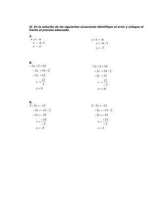 II. En la solución de las siguientes ecuaciones identifique el error y coloque al
frente el proceso adecuado.

7.
 x  1  6                                 x  1  6
     x  6  1                                 x  6  1
     x  5
                                               x  7



8.
 3 x  2  14                               3 x  2  14
    3 x  14  2                               3 x  14  2
      3 x  12                                3 x  12
            12                                        12
        x                                       x 
             3                                        3
        x4                                      x  4



9.
2  5 x  13                               2  5 x  13
    5 x  13  2                              5 x  13  2
      5 x  15                               5 x  15
             15                                      15
        x                                       x
             5                                       5
        x  3                                   x3
 