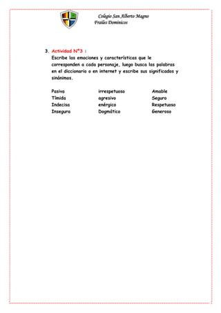 Colegio San Alberto Magno
Frailes Dominicos
3. Actividad Nº3 :
Escribe las emociones y características que le
corresponden a cada personaje, luego busca las palabras
en el diccionario o en internet y escribe sus significados y
sinónimos.
Pasiva irrespetuoso Amable
Tímida agresivo Seguro
Indecisa enérgico Respetuoso
Insegura Dogmático Generoso
 