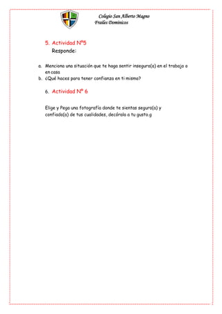Colegio San Alberto Magno
Frailes Dominicos
5. Actividad Nº5
Responde:
a. Menciona una situación que te haga sentir inseguro(a) en el trabajo o
en casa
b. ¿Qué haces para tener confianza en ti mismo?
6. Actividad Nº 6
Elige y Pega una fotografía donde te sientas seguro(a) y
confiado(a) de tus cualidades, decórala a tu gusto.g
 