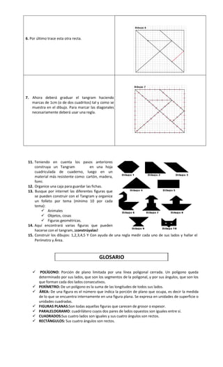 6. Por último trace esta otra recta.

7. Ahora deberá graduar el tangram haciendo
marcas de 1cm (o de dos cuadritos) tal y como se
muestra en el dibujo. Para marcar las diagonales
necesariamente deberá usar una regla.

11. Teniendo en cuenta los pasos anteriores
construya un Tangram
en una hoja
cuadriculada de cuaderno, luego en un
material más resistente como: cartón, madera,
fomi.
12. Organice una caja para guardar las fichas.
13. Busque por internet las diferentes figuras que
se pueden construir con el Tangram y organice
un folleto por tema (mínimo 10 por cada
tema):
 Animales
 Objetos, cosas
 Figuras geométricas.
14. Aquí encontrará varias figuras que pueden
hacerse con el tangram, ¡constrúyalas!
15. Construir los dibujos: 1,2,3,4,5 Y Con ayuda de una regla medir cada uno de sus lados y hallar el
Perímetro y Área.

GLOSARIO










POLÍGONO: Porción de plano limitada por una línea poligonal cerrada. Un polígono queda
determinado por sus lados, que son los segmentos de la poligonal, y por sus ángulos, que son los
que forman cada dos lados consecutivos.
PERÍMETRO: De un polígono es la suma de las longitudes de todos sus lados.
ÁREA: De una figura es el número que indica la porción de plano que ocupa, es decir la medida
de lo que se encuentra internamente en una figura plana. Se expresa en unidades de superficie o
unidades cuadradas.
FIGURAS PLANAS:Son todas aquellas figuras que carecen de grosor o espesor.
PARALELOGRAMO: cuadrilátero cuyos dos pares de lados opuestos son iguales entre sí.
CUADRADOS:Sus cuatro lados son iguales y sus cuatro ángulos son rectos.
RECTÁNGULOS: Sus cuatro ángulos son rectos.

 