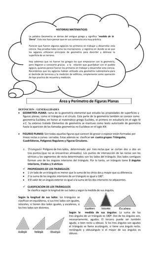 HISTORIAS MATEMATICAS
La palabra Geometría se deriva del antiguo griego y significa “medida de la
Tierra”. Esto nos hace pensar que en sus comienzos era muy práctica.
Parecen que fueron algunos egipcios los primeros en trabajar y desarrollar esta
ciencia. Hay pruebas tales como las inscripciones y registros en donde se ve que
los egipcios utilizaron principios de geometría para describir y delinear la
superficie de un terreno.
Hoy sabemos que no fueron los griegos los que empezaron con la geometría,
pero llegaron a conocerla gracias a la relación que guardaban con el pueblo
egipcio, quienes parece fueron los primeros en trabajar y desarrollar esta ciencia.
Recordemos que los egipcios habían utilizado una geometría rudimentaria para
el deslinde de terrenos y la medición de edificios, simplemente como operación
de tipo practico de recuento y medición.

Área y Perímetro de Figuras Planas
DEFINICION – GENERALIDADES

GEOMETRÍA PLANA: rama de la geometría elemental que estudia las propiedades de superficies y
figuras planas, como el triángulo o el círculo. Esta parte de la geometría también se conoce como
geometría Euclídea, en honor al matemático griego Euclides, el primero en estudiarla en el siglo IV
a.C. Su extenso tratado Elementos de geometría se mantuvo como texto autorizado de geometría
hasta la aparición de las llamadas geometrías no Euclídeas en el siglo XIX.
FIGURAS PLANAS: Son todas aquellas figuras que carecen de grosor o espesor están formadas por
líneas rectas o curvas cerradas. Estas además se clasifican en cuatro grupos: Triángulos,
Cuadriláteros, Polígonos Regulares y Figuras Circulares.
1. Triángulo: Polígono de tres lados, determinado por tres rectas que se cortan dos a dos en
tres puntos (que no se encuentran alineados). Los puntos de intersección de las rectas son los
vértices y los segmentos de recta determinados son los lados del triángulo. Dos lados contiguos
forman uno de los ángulos interiores del triángulo. Por lo tanto, un triángulo tiene 3 ángulos
interiores, 3 lados y 3 vértices.
 PROPIEDADES DE LOS TRIÁNGULOS
1 Un lado de un triángulo es menor que la suma de los otros dos y mayor que su diferencia.
2 La suma de los ángulos interiores de un triángulo es igual a 180°.
3 El valor de un ángulo exterior es igual a la suma de los dos interiores no adyacentes.
 CLASIFICACION DE LOS TRIÁNGULOS
Se clasifica según la longitud de sus lados y según la medida de sus ángulos.
Según la longitud de sus lados: los triángulos se
clasifican en equiláteros, si sus tres lados son iguales,
isósceles, si tienen dos lados iguales, y escalenos, si
los tres lados son distintos.
Según la
medida de sus ángulos: La suma de los
tres ángulos de un triángulo es 180º. Dos de los ángulos son,
necesariamente, agudos. El tercero puede ser también
agudo, o bien recto u obtuso. Si los tres ángulos son agudos
el triángulo se llama acutángulo, si tiene una ángulo recto,
rectángulo y obtusángulo si el mayor de sus ángulos es
obtuso.

 