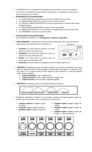 2. Cuadriláteros: Los cuadriláteros son polígonos de cuatro lados. La suma de los ángulos
interiores de un cuadrilátero es igual a 360°. La notación de un cuadrilátero se indica por las
letras mayúsculas de sus vértices.
 PROPIEDADES DE LOS CUADRILATEROS
Los “LADOS OPUESTOS” son iguales y que no tienen ningún vértice en común.
Los “LADOS CONSECUTIVOS” son los que tienen un vértice en común.
Los “VÉRTICES Y ÁNGULOS OPUESTOS” son los que no pertenecen a un mismo lado, siendo
los ángulos iguales.
La “SUMA DE ÁNGULOS INTERIORES” es igual a cuatro rectos (360°).
Los “ÁNGULOS ADYACENTES” a un mismo lado son suplementarios, es decir, suman 180°.
Las “DIAGONALES” se cortan en su punto medio.
 CLASIFICACION DE LOS CUADRILATEROS
Los cuadriláteros se clasifican en : Paralelogramos, Trapecios y Trapezoides.
PARALELOGRAMO: cuadrilátero que tienen los lados paralelos dos a dos, cuyos dos pares de
lados opuestos son iguales entre sí. Se clasifican en:





Cuadrados: Sus cuatro lados son iguales y sus cuatro
ángulos son rectos de 90° cada uno
Rectángulos: Sus cuatro lados iguales dos a dos, sus
ángulos son rectos de 90° cada uno.
Rombos: Sus cuatro lados son iguales, pero sus
cuatro ángulos son distintos de 90°.
Romboides: Sus cuatro lados no son iguales y no tienen ningún ángulo recto.

TRAPECIOS: Cuadrilátero que tiene dos lados paralelos y los otros dos no paralelos. Sus cuatro
lados son distintos de 90°.Los lados paralelos se llaman bases del trapecio y la distancia entre
ellos, altura. Si un trapecio tiene dos lados iguales se llama isósceles y si tiene dos ángulos
rectos se llama rectángulo.
 Trapecio Rectángulo: Tiene un ángulo recto
 Trapecio Escaleno: No tiene ningún lado igual ni ángulo recto
 Trapecio Isósceles: Tiene dos lados no paralelos iguales.
TRAPEZOIDE: Cuadriláteros que no tiene ningún lado igual ni paralelo

Trapecio rectángulo Trapecio Escaleno

Trapecio Isósceles

Trapezoide

3. Polígonos Regulares: Polígono en el cual todos sus lados son de igual longitud, y todos sus
vértices están circunscritos en una circunferencia. Se clasifican en:




Triángulo equilátero: polígono regular
de 3 lados,
Cuadrado: polígono regular de 4 lados,
Pentágono regular: polígono regular de
5,





Hexágono regular: polígono regular de
6 lados,
Heptágono regular: polígono regular de
7 lados,
Octágono regular: polígono regular de
8 lados,... y así sucesivamente.

 