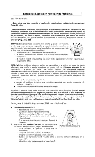 Ejercicios de Aplicación y Solución de Problemas
Lea con atención:
«Quien quiere hacer algo encuentra un medio; quien no quiere hacer nada encuentra una excusa».
(Proverbio chino)
«La matemática ha constituido, tradicionalmente, la tortura de los escolares del mundo entero, y la
humanidad ha tolerado esta tortura para sus hijos como un sufrimiento inevitable para adquirir un
conocimiento necesario; pero la enseñanza no debe ser una tortura, y no seríamos buenos profesores si
no procuráramos, por todos los medios, transformar este sufrimiento en goce, lo cual no significa
ausencia de esfuerzo, sino, por el contrario, alumbramiento de estímulos y de esfuerzos deseados y
eficaces». (Puig Adam, 1958)
EJERCICIO: Son aplicaciones o situaciones muy sencillas y ajenas a sus vivencias,
ayudan a aprender conceptos, propiedades y procedimientos. Para resolver un
ejercicio se aplica un procedimiento rutinario que lo lleva a la respuesta, para ello
se debe tener en cuenta tres elementos básicos:
Los datos necesarios para resolverlo (siempre explícitos),
El método o relación entre los datos (que es lo que el estudiante debe
averiguar) y
El resultado buscado (al que se llega tras seguir ciertas reglas de razonamiento y supuestos que
surgen de los datos)
PROBLEMA: Los problemas didácticos suelen ser matemáticos y se utilizan en todos los niveles
educativos para enseñar a asociar situaciones del mundo real con el lenguaje abstracto de las
matemáticas y a pensar con lógica. Para resolver cualquier tipo de problema didácticomatemático generalmente es necesario utilizar una serie de mecanismos de una manera inconsciente,
también se debe tener en cuenta el conocimiento, la práctica, identificar los procesos llamados
"heurísticos": operaciones mentales y aplicarlos de una forma planificada y con método, se aprecian tres
pasos básicos:
Comprender lo que se está preguntando,
Abstraer el problema (encontrar una expresión matemática que permita representar el
problema y resolverlo) y
Entender que quiere decir el resultado al que se ha llegado.
Polya (1945) formuló cuatro etapas esenciales para la resolución de un problema, «sólo los grandes
descubrimientos permiten resolver los grandes problemas, hay, en la solución de todo problema, un
poco de descubrimiento»; pero que, si se resuelve un problema y llega a excitar nuestra curiosidad,
«este género de experiencia, a una determinada edad, puede determinar el gusto del trabajo
intelectual y dejar, tanto en el espíritu como en el carácter, una huella que durará toda una vida».
Pasos para la solución de problemas Didáctico – Matemático:
1. COMPRENDER EL PROBLEMA:
 Se debe leer el enunciado despacio.
 ¿Cuáles son los datos? (lo que conocemos)
 ¿Cuáles son las incógnitas? (lo que buscamos)
 Hay que tratar de encontrar la relación entre los datos
y las incógnitas.
 Si se puede, se debe hacer un esquema o dibujo de la
situación.
2. TRAZAR UN PLAN PARA RESOLVERLO: Hay que plantearla de
una manera flexible y recursiva, alejada del mecanicismo.
 ¿Este problema es parecido a otros que ya
conocemos?
 ¿Se puede plantear el problema de otra forma?
 Imaginar un problema parecido pero más sencillo.
 Suponer que el problema ya está resuelto; ¿cómo se relaciona la situación de llegada con la
de partida?
 ¿Se utilizan todos los datos cuando se hace el plan?

 