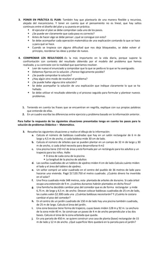 3. PONER EN PRÁCTICA EL PLAN: También hay que plantearla de una manera flexible y recursiva,
alejada del mecanicismo. Y tener en cuenta que el pensamiento no es lineal, que hay saltos
continuos entre el diseño del plan y su puesta en práctica.
 Al ejecutar el plan se debe comprobar cada uno de los pasos.
 ¿Se puede ver claramente que cada paso es correcto?
 Antes de hacer algo se debe pensar: ¿qué se consigue con esto?
 Se debe acompañar cada operación matemática de una explicación contando lo que se hace
y para qué se hace.
 Cuando se tropieza con alguna dificultad que nos deja bloqueados, se debe volver al
principio, reordenar las ideas y probar de nuevo.
4. COMPROBAR LOS RESULTADOS :Es la más importante en la vida diaria, porque supone la
confrontación con contexto del resultado obtenido por el modelo del problema que hemos
realizado, y su contraste con la realidad que queríamos resolver.
 Leer de nuevo el enunciado y comprobar que lo que se pedía es lo que se ha averiguado.
 Debemos fijarnos en la solución. ¿Parece lógicamente posible?
 ¿Se puede comprobar la solución?
 ¿Hay algún otro modo de resolver el problema?
 ¿Se puede hallar alguna otra solución?
 Se debe acompañar la solución de una explicación que indique claramente lo que se ha
hallado.
 Se debe utilizar el resultado obtenido y el proceso seguido para formular y plantear nuevos
problemas.

1. Teniendo en cuenta las frases que se encuentran en negrilla, explique con sus propias palabras
que entiende de ellas.
2. En un cuadro escriba las diferencias entre ejercicio y problema basado en la información anterior.
Para hallar la respuesta de las siguientes situaciones presentadas tenga en cuenta los pasos para la
solución de problemas Didáctico – Matemático.
3. Resuelva las siguientes situaciones y realice el dibujo de la información:
a. Calcula el número de baldosas cuadradas que hay en un salón rectangular de 6 m de
largo y 4,5 m de ancho, si cada baldosa mide 30 cm de lado.
b. Calcula el número de árboles que se pueden plantar en un campo de 32 m de largo y 30
m de ancho, si cada árbol necesita para desarrollarse 4 m2
c. Una piscina tiene 210 m2 de área y está formada por un rectángulo para los adultos y un
trapecio para los niños. Halle:
 El área de cada zona de la piscina.
 La longitud de la piscina de adultos
d. Las casillas cuadradas de un tablero de ajedrez miden 4 cm de lado.Calcula cuánto miden
el lado y el área del tablero de ajedrez.
e. Un señor compró un solar cuadrado en el centro del pueblo de 36 metros de lado para
hacerse una vivienda. Pagó $1’120.750 el metro cuadrado. ¿Cuánto dinero ha invertido
en el solar?
f. Una finca cuadrada mide 348 metros, esta plantada de arboles de durazno. Si cada árbol
ocupa una extensión de 9 m. ¿cuántos duraznos habrán plantados en dicha finca?
g. Una familia ha decidido cambiar piso del comedor que es de forma rectangular y mide
6,75 m. de largo y 4,5 m. de ancho. Desean colocar baldosas cuadradas de 25 cm.de lado,
las cuales valen $2.300 cada una ¿Cuántas baldosas necesitarán? Y ¿Cuánto le costara
cambiar el piso del comedor?
h. En el centro de un jardín cuadrado de 150 m de lado hay una piscina también cuadrada,
de 25 m de largo. Calcula el área del jardín.
i. Una zona boscosa tiene forma de trapecio, cuyas bases miden 128 m y 92 m. La anchura
de la zona mide 40 m. Se construye un paseo de 4 m de ancho perpendicular a las dos
bases. Calcula el área de la zona arbolada que queda.
j. En una parcela de 450 m. se quiere construir una casa de planta (base) rectangular de 15
m de lado y 12 m de ancho. ¿Qué superficie libre quedará en la parcela para el jardín?

 