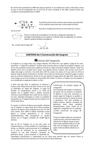 4.La fecha 8 de noviembre de 1988 tiene algo de especial. Si la escribimos 8-11-88, es fácil darse cuenta
de que el día (8) multiplicado por el mes (11) da como resultado el año (88) ¿Cuántas fechas que
cumplieran esta propiedad hubo en 1990?

5.¿Cuánto suman los tres números que tenemos que acomodar
en los cuadritos vacíos para que la suma quede correcta?
6.¿Cuál es el ángulo que forman las manecillas de un reloj si
son las 12:15?
7.Esta es la figura de un pentágono con dos de sus diagonales dibujadas. El
pentágono está dividido en tres regiones. Si dibujas todas las diagonales ¿en cuántas
regiones quedará dividido el pentágono?

12. ¿Cuánto vale el ángulo A?

SUBTEMA No 3 Construcción del tangram

Historia del tangram
El Tangram es un juego chino muy antiguo llamado "Chi Chiao Pan" que significa "juego de los siete
elementos" o "tabla de la sabiduría". Existen varias versiones sobre el origen de la palabra Tangram, una
de las más aceptadas cuenta que la palabra la inventó un inglés uniendo el vocablo cantones "tang" que
significa chino con el vocablo latino "gram" que significa escrito o gráfico. Otra versión narra que el
origen del juego se remonta a los años 618 a 907 de nuestra era, época en la que reinó en China la
dinastía Tang de donde se derivaría su nombre. No se sabe con certeza quien inventó el juego ni cuando,
pues las primeras publicaciones chinas en las que aparece el juego datan del siglo XVIII, época para la
cual el juego era ya muy conocido en varios países del mundo. En China, el Tangram era muy popular y
era considerado un juego para mujeres y niños.
A partir del siglo XVIII, se publicaron en América y
Europa varias traducciones de libros chinos en los que
se explicaban las reglas del Tangram, el juego era
llamado "el rompecabezas chino" y se volvió tan
popular que lo jugaban niños y adultos, personas
comunes y personalidades del mundo de las ciencias y
las artes. Napoleón Bonaparte se volvió un verdadero
especialista en el Tangram desde que fue exiliado en la
isla de Santa Elena.
En cuanto al número de figuras que pueden realizarse
con el Tangram, la mayor parte de los libros europeos
copiaron las figuras chinas originales que eran tan sólo
unos cientos. Para 1900 se habían inventado nuevas
figuras y formas geométricas y se tenían
aproximadamente 900. Actualmente se pueden
realizar con el Tangram alrededor de 16,000 figuras
distintas.

Construye tu propio juego de
tangram
Esta actividad está dirigida a estudiantes
de quinto año de primaria en adelante.
El objetivo es que ellos construyan su
propio juego de Tangram, lo gradúen y
lo usen para practicar el cálculo de áreas
y perímetros. Con esta actividad se
podrán reforzar, además, conceptos de
geometría como líneas paralelas,
perpendiculares, punto medio de un
segmento, y diagonales de un cuadrado.
¿Cómo construir un juego de
tangram?
Primero se debe trabajar en una hoja de
cuadrícula chica, pues eso facilitará los
cálculos de las figuras ya que en estas
hojas cada cuadradito mide 0.5 cm por
lado. Si no se trabaja en este tipo de
papel, entonces deberá utilizarse una
regla.

Hoy en día el Tangram no se usa sólo como un
entretenimiento, se utiliza también en la psicología, en
diseño, en filosofía y particularmente en la pedagogía.
En el área de enseñanza de las matemáticas el
Tangram se usa para introducir conceptos de
geometría plana, y para promover el desarrollo de
capacidades psicomotrices e intelectuales de los niños pues permite ligar de manera lúdica la
manipulación concreta de materiales con la formación de ideas abstractas.

 