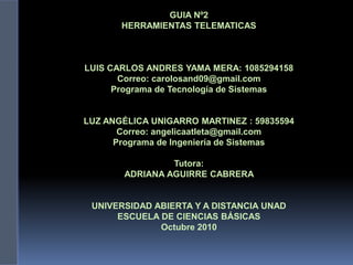 GUIA Nº2
HERRAMIENTAS TELEMATICAS
LUIS CARLOS ANDRES YAMA MERA: 1085294158
Correo: carolosand09@gmail.com
Programa de Tecnología de Sistemas
LUZ ANGÉLICA UNIGARRO MARTINEZ : 59835594
Correo: angelicaatleta@gmail.com
Programa de Ingeniería de Sistemas
Tutora:
ADRIANA AGUIRRE CABRERA
UNIVERSIDAD ABIERTA Y A DISTANCIA UNAD
ESCUELA DE CIENCIAS BÁSICAS
Octubre 2010
 