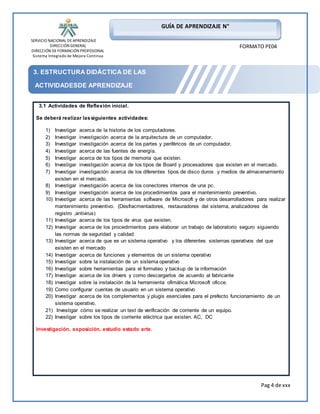 SERVICIO NACIONAL DE APRENDIZAJE 
DIRECCIÓN GENERAL 
DIRECCIÓN DE FORMACIÓN PROFESIONAL 
Sistema Integrado de Mejora Continua 
Pag 4 de xxx 
GUÍA DE APRENDIZAJE N° 
FORMATO PE04 
3. ESTRUCTURA DIDÁCTICA DE LAS 
ACTIVIDADESDE APRENDIZAJE 
3.1 Actividades de Reflexión inicial. 
Se deberá realizar las siguientes actividades: 
1) Investigar acerca de la historia de los computadores. 
2) Investigar investigación acerca de la arquitectura de un computador. 
3) Investigar investigación acerca de los partes y periféricos de un computador. 
4) Investigar acerca de las fuentes de energía. 
5) Investigar acerca de los tipos de memoria que existen. 
6) Investigar investigación acerca de los tipos de Board y procesadores que existen en el mercado. 
7) Investigar investigación acerca de los diferentes tipos de disco duros y medios de almacenamiento 
existen en el mercado. 
8) Investigar investigación acerca de los conectores internos de una pc. 
9) Investigar investigación acerca de los procedimientos para el mantenimiento preventivo. 
10) Investigar acerca de las herramientas software de Microsoft y de otros desarrolladores para realizar 
mantenimiento preventivo. (Desfracmentadores, restauradores del sistema, analizadores de 
registro ,antivirus) 
11) Investigar acerca de los tipos de virus que existen. 
12) Investigar acerca de los procedimientos para elaborar un trabajo de laboratorio seguro siguiendo 
las normas de seguridad y calidad 
13) Investigar acerca de que es un sistema operativo y los diferentes sistemas operativos del que 
existen en el mercado 
14) Investigar acerca de funciones y elementos de un sistema operativo 
15) Investigar sobre la instalación de un sistema operativo 
16) Investigar sobre herramientas para el formateo y backup de la información 
17) Investigar acerca de los drivers y como descargarlos de acuerdo al fabricante 
18) investigar sobre la instalación de la herramienta ofimática Microsoft oficce. 
19) Como configurar cuentas de usuario en un sistema operativo 
20) Investigar acerca de los complementos y plugis esenciales para el prefecto funcionamiento de un 
sistema operativo. 
21) Investigar cómo se realizar un text de verificación de corriente de un equipo. 
22) Investigar sobre los tipos de corriente eléctrica que existen. AC, DC 
Investigación, exposición, estudio estado arte. 
 