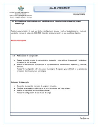 SERVICIO NACIONAL DE APRENDIZAJE 
DIRECCIÓN GENERAL 
DIRECCIÓN DE FORMACIÓN PROFESIONAL 
Sistema Integrado de Mejora Continua 
Pag 5 de xxx 
GUÍA DE APRENDIZAJE N° 
FORMATO PE04 
3.2 Actividades de contextualización e identificación de conocimientos necesarios para el 
aprendizaje. 
Realizar documentación de cada una de las investigaciones previas y realizar las publicaciones, haciendo 
uso de las normas de redacción ICONTEC. Guardar la documentación en sus portafolios digitales. 
Medios, bibliografia 
3.3 Actividades de apropiación. 
 Realizar y diseñar un plan de mantenimiento preventivo a las políticas de seguridad y estándares 
de calidad de una empresa. 
 Realizar la documencion técnica sobre el procedimiento de mantenimiento preventivo y correctivo 
realizado. 
 Realizar la investigación sobre las nuevas tecnologías de equipos y su viabilidad en un proceso de 
renovación de infraestructura tecnológica 
Actividad de desarrollo 
 Desarrolar el ensamble completo de un pc en simulador. 
 Deralloral en ensable completo de un pc en una maquina real paso a paso. 
 Realizar la instalación de un sistema operativo 
 Realizar la configuración de los drivers de un pc 
 