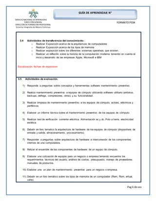 SERVICIO NACIONAL DE APRENDIZAJE 
DIRECCIÓN GENERAL 
DIRECCIÓN DE FORMACIÓN PROFESIONAL 
Sistema Integrado de Mejora Continua 
Pag 6 de xxx 
GUÍA DE APRENDIZAJE N° 
FORMATO PE04 
3.4 Actividades de transferencia del conocimiento: 
o Realizar Exposición acerca de la arquitectura de computadores 
o Realizar Exposición acerca de los tipos de memoria 
o Realizar exposición sobre los diferentes sistemas operativos que existen. 
o Realizar un reflexión sobre la historia de la computación moderna teniendo en cuenta el 
inicio y desarrollo de las empresas Apple, Microsoft e IBM 
Socialización, fechas de expocision 
3.5 Actividades de evaluación. 
1) Responde a preguntas sobre conceptos y herramientas software mantenimiento preventivo. 
2) Realiza mantenimiento preventivo a equipos de cómputo utilizando software utilitario (antivirus, 
backups, defrags, compresores, otros). y su funcionalidad. 
3) Realizar limpieza de mantenimiento preventivo a los equipos de cómputo, activos, eléctricos y 
periféricos. 
4) Elaborar un informe técnico sobre el mantenimiento preventivo de los equipos de cómputo. 
5) Realizar text de verificación corriente eléctrica. Alimentación ac y dc. Polo a tierra, electricidad 
estática. 
6) Debatir en foro tematico la arquitectura de hardware de los equipos de cómputo (dispositivos de 
entrada y salida, almacenamiento, procesamiento). 
7) Responder a preguntas sobre arquitectura de hardware e interconexión de los componentes 
internos de una computadora. 
8) Relizar el ensamble de los componentes de hardware de un equipo de cómputo. 
9) Elaborar una cotización de equipos para un negocio o empresa teniendo encuentra los 
requerimientos técnicos del usuario, análisis de costos, presupuesto, manejo de proveedores, 
manuales de productos. 
10) Elaborar una un plan de mantenimiento preventivo para un negocio o empresa. 
11) Debatir en un foro temático sobre los tipos de memoria de un computador (Ram, Rom, virtual, 
cahe). 
 