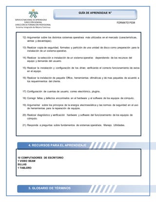SERVICIO NACIONAL DE APRENDIZAJE 
DIRECCIÓN GENERAL 
DIRECCIÓN DE FORMACIÓN PROFESIONAL 
Sistema Integrado de Mejora Continua 
12) Argumentar sobre los distintos sistemas operativos más utilizados en el mercado (características, 
13) Realizar copia de seguridad, formateo y partición de una unidad de disco como preparación para la 
14) Realizar la selección e instalación de un sistema operativo dependiendo de los recursos del 
15) Realizar la instalación y configuración de los driver, verificando el correcto funcionamiento de estos 
16) Realizar la instalación de paquete Office, herramientas ofimáticas y de mas paquetes de acuerdo a 
18) Corregir fallas y defectos encontrados en el hardware y el software de los equipos de cómputo. 
19) Argumentar sobre los principios de la energía electroestática y las normas de seguridad en el uso 
20) Realizar diagnóstico y verificación hardware y software del funcionamiento de los equipos de 
Pag 7 de xxx 
GUÍA DE APRENDIZAJE N° 
FORMATO PE04 
ventas y desventajas). 
instalación de un sistema operativo. 
equipo y demanda del usuario. 
en el equipo. 
los requerimientos del cliente. 
17) Configuración de cuentas de usuario, correo electrónico, plugins. 
de herramientas para la reparación de equipos. 
cómputo. 
21) Responde a preguntas sobre fundamentos de sistemas operativos. Manejo. Utilidades. 
4. RECURSOS PARA EL APRENDIZAJE 
10 COMPUTADORES DE ESCRITORIO 
1 VIDEO BEAM 
SILLAS 
1 TABLERO 
5. GLOSARIO DE TÉRMINOS 
 