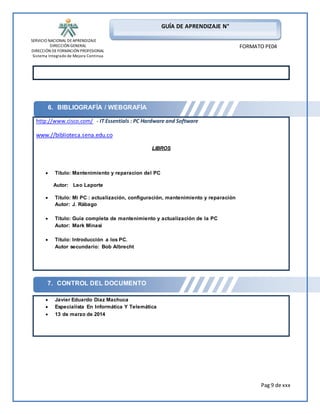 SERVICIO NACIONAL DE APRENDIZAJE 
DIRECCIÓN GENERAL 
DIRECCIÓN DE FORMACIÓN PROFESIONAL 
Sistema Integrado de Mejora Continua 
Pag 9 de xxx 
GUÍA DE APRENDIZAJE N° 
FORMATO PE04 
6. BIBLIOGRAFÍA / WEBGRAFÍA 
http://www.cisco.com/ - IT Essentials : PC Hardware and Software 
www.//biblioteca.sena.edu.co 
7. CONTROL DEL DOCUMENTO 
LIBROS 
 Título: Mantenimiento y reparacion del PC 
Autor: Leo Laporte 
 Título: Mi PC : actualización, configuración, mantenimiento y reparación 
Autor: J. Rábago 
 Título: Guía completa de mantenimiento y actualización de la PC 
Autor: Mark Minasi 
 Título: Introducción a los PC. 
Autor secundario: Bob Albrecht 
 Javier Eduardo Diaz Machuca 
 Especialista En Informática Y Telemática 
 13 de marzo de 2014 
