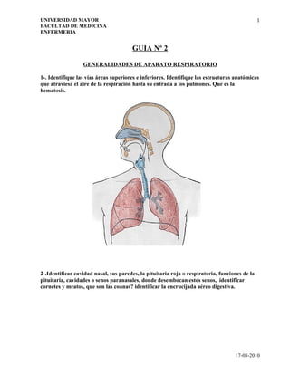 UNIVERSIDAD MAYOR                                                                               1
FACULTAD DE MEDICINA
ENFERMERIA


                                       GUIA Nº 2

                  GENERALIDADES DE APARATO RESPIRATORIO

1-. Identifique las vías áreas superiores e inferiores. Identifique las estructuras anatómicas
que atraviesa el aire de la respiración hasta su entrada a los pulmones. Que es la
hematosis.




2-.Identificar cavidad nasal, sus paredes, la pituitaria roja o respiratoria, funciones de la
pituitaria, cavidades o senos paranasales, donde desembocan estos senos, identificar
cornetes y meatos, que son las coanas? identificar la encrucijada aéreo digestiva.




                                                                                    17-08-2010
 