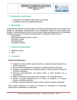 5. Resultados de Aprendizaje:
 Reconocer el vocabulario relacionado con la familia.
 Identificar el uso de los adjetivos posesivos.
6. Metodología:
Orientación por parte del instructor sobre la formación profesional basado en el proyecto, del
modelo de aprendizaje, reconocimiento de la competencia laboral en esta primera fase
(Análisis y contextualización). Dentro de la actividad “planea estratégicamente la metodología
a seguir en el logro de los objetivos empresariales” los aprendices participaran en:
- Exposiciones.
- Desarrollo de talleres escritos y orales.
- Simulación y juego.
- Dramatizaciones.
- Actividades virtuales.
7. Ambientes de Aprendizaje:
• Plataforma virtual.
• Aula
8. Evaluación
Criterios de Evaluación:
 Interpreta un texto sencillo y puede construir un mapa conceptual basado en su
familia y posesivos.
 Pronuncia adecuadamente el vocabulario y modismos básicos del idioma.
 Sostiene conversaciones con vocabulario básico y técnico aprendido acerca de
su familia y posesivos.
 Estructura adecuadamente una opinión sobre un tema conocido de su
especialidad.
 Elabora resúmenes cortos sobre textos sencillos, y con contenido técnico.
 Escribe o presenta descripciones de sí mismo, su profesión y su entorno
usando su familia y posesivos.
 Plantea y responde preguntas sobre sí mismo usando su familia y posesivos.
Para evaluar tendremos en cuenta las técnicas de formulación de preguntas,
exposiciones, dramatizados, cuestionarios.
EQUIPO INTERDISCIPLINARIO DE IDIOMAS – CONVENIO POLITECNICO - SENA
PROGRAMA DE FORMACION TECNOLÓGICA
COMPETENCIA: COMPRENDER TEXTOS EN INGLÉS EN
FORMA ESCRITA Y AUDITIVA
-240201501-
 