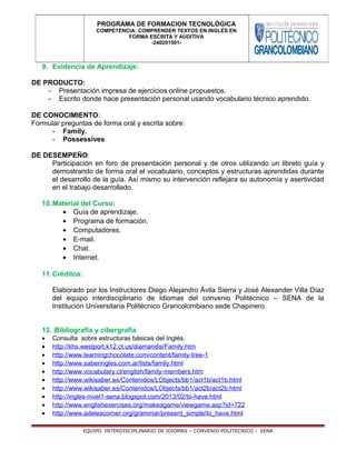 9. Evidencia de Aprendizaje:
DE PRODUCTO:
- Presentación impresa de ejercicios online propuestos.
- Escrito donde hace presentación personal usando vocabulario técnico aprendido.
DE CONOCIMIENTO:
Formular preguntas de forma oral y escrita sobre:
- Family.
- Possessives
DE DESEMPEÑO:
Participación en foro de presentación personal y de otros utilizando un libreto guía y
demostrando de forma oral el vocabulario, conceptos y estructuras aprendidas durante
el desarrollo de la guía. Así mismo su intervención reflejara su autonomía y asertividad
en el trabajo desarrollado.
10.Material del Curso:
• Guía de aprendizaje.
• Programa de formación.
• Computadores.
• E-mail.
• Chat.
• Internet.
11.Créditos:
Elaborado por los Instructores Diego Alejandro Ávila Sierra y José Alexander Villa Díaz
del equipo interdisciplinario de Idiomas del convenio Politécnico – SENA de la
Institución Universitaria Politécnico Grancolombiano sede Chapinero.
12. Bibliografía y cibergrafía
• Consulta sobre estructuras básicas del Inglés.
• http://khs.westport.k12.ct.us/diamandis/Family.htm
• http://www.learningchocolate.com/content/family-tree-1
• http://www.saberingles.com.ar/lists/family.html
• http://www.vocabulary.cl/english/family-members.htm
• http://www.wikisaber.es/Contenidos/LObjects/bb1/act1b/act1b.html
• http://www.wikisaber.es/Contenidos/LObjects/bb1/act2b/act2b.html
• http://ingles-nivel1-sena.blogspot.com/2013/02/to-have.html
• http://www.englishexercises.org/makeagame/viewgame.asp?id=722
• http://www.adelescorner.org/grammar/present_simple/to_have.html
EQUIPO INTERDISCIPLINARIO DE IDIOMAS – CONVENIO POLITECNICO - SENA
PROGRAMA DE FORMACION TECNOLÓGICA
COMPETENCIA: COMPRENDER TEXTOS EN INGLÉS EN
FORMA ESCRITA Y AUDITIVA
-240201501-
 