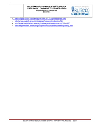 • http://ingles-nivel1-sena.blogspot.com/2013/02/possessives.html
• http://www.english-area.com/paginas/possessivesbasico.htm
• http://www.englishexercises.org/makeagame/viewgame.asp?id=1957
• http://enjoyenglish.free.fr/english/primaire/concentration/family/family.htm
EQUIPO INTERDISCIPLINARIO DE IDIOMAS – CONVENIO POLITECNICO - SENA
PROGRAMA DE FORMACION TECNOLÓGICA
COMPETENCIA: COMPRENDER TEXTOS EN INGLÉS EN
FORMA ESCRITA Y AUDITIVA
-240201501-
 