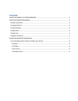 Contenido
FUENTES DE ENERGÍA Y SU TRANSFORMACIÓN.......................................................................................4
FUENTES DE ENERGÍA RENOVABLES:.......................................................................................................4
Energía mareomotriz:.........................................................................................................................5
Energía geotérmica:...........................................................................................................................5
Energía hidráulica:.............................................................................................................................6
Energía eólica:...................................................................................................................................6
Energía solar:.....................................................................................................................................6
Energía de la biomasa:.......................................................................................................................7
FUENTES DE ENERGÍA NO RENOVABLES:.................................................................................................7
Los Combustibles fósiles (carbón, petróleo y gas natural):....................................................................8
El Carbón:......................................................................................................................................8
El Petróleo:....................................................................................................................................8
El Gas natural:................................................................................................................................9
La Energía nuclear:.........................................................................................................................9
 