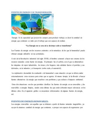 FUENTES DE ENERGÍA Y SU TRANSFORMACIÓN
Energía: Es la capacidad que poseen los cuerpos para producir trabajo; es decir la cantidad de
energía que contienen se mide por el trabajo que son capaces de realizar.
“La Energía no se crea ni se destruye solo se transforma”
Las Fuentes de energía son los recursos existentes en la naturaleza de los que la humanidad puede
obtener energía utilizable en sus actividades.
A raíz de la Revolución industrial del siglo XVIII, el hombre comenzó a hacer uso extenso de los
recursos naturales como fuente de energía. Al principio fue el carbón, con el que se alimentaban
las máquinas de vapor industriales, los trenes y los hogares; más adelante fueron el petróleo y sus
derivados, en la industria y el transporte (sobre todo, el automóvil).
La explotación desmedida ha conducido a la humanidad a una situación en que se deben cuidar
extremadamente estos recursos para evitar que se agoten. Al mismo tiempo, la ha llevado a buscar
fuentes alternativas de energía que resuelvan este problema y que reduzca el impacto ambiental.
Estas dos situaciones son las que permiten clasificar las fuentes de energía en no renovables y las
renovables o energías limpias, siendo estas últimas las que están cobrando mayor relevancia en los
últimos años. En el siguiente gráfico se encuentran referenciadas de algunas fuentes de energía,
así:
FUENTES DE ENERGÍARENOVABLES:
Las energías renovables son aquellas que se obtienen a partir de fuentes naturales inagotables, ya
sea por la inmensa cantidad de energía que contienen, o porque son capaces de regenerarse por
 