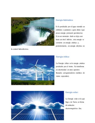 Energía hidráulica:
Es la producida por el agua retenida en
embalses o pantanos a gran altura (que
posee energía potencial gravitatoria).
Si en un momento dado se deja caer
hasta un nivel inferior, esta energía se
convierte en energía cinética y,
posteriormente, en energía eléctrica en
la central hidroeléctrica.
Energía eólica:
La Energía eólica es la energía cinética
producida por el viento. Se transforma
en electricidad en unos aparatos
llamados aerogeneradores (molinos de
viento especiales).
Energía solar:
La Energía solar es la que
llega a la Tierra en forma
de radiación
electromagnética (luz,
 