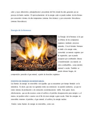 calor y rayos ultravioleta principalmente) procedente del Sol, donde ha sido generada por un
proceso de fusión nuclear. El aprovechamiento de la energía solar se puede realizar de dos formas:
por conversión térmica de alta temperatura (sistema foto térmico) y por conversión fotovoltaica
(sistema fotovoltaico).
Energía de la biomasa:
La Energía de la biomasa es la que
se obtiene de los compuestos
orgánicos mediante procesos
naturales. Con el término biomasa
se alude a la energía solar,
convertida en materia orgánica por
la vegetación, que se puede
recuperar por combustión directa
o transformando esa materia en
otros combustibles, como alcohol,
metanol o aceite. También se
puede obtener biogás, de
composición parecida al gas natural, a partir de desechos orgánicos
FUENTES DE ENERGÍA NO RENOVABLES:
Las fuentes de energía no renovables son aquellas que se encuentran por tiempo limitado en la
naturaleza. Es decir, que una vez agotadas todas sus existencias no pueden sustituirse, ya que no
existe sistema de producción o de extracción económicamente viable. Esto quiere decir,
efectivamente, que un día recursos como el carbón o el petróleo desaparecerán para siempre o, el
menos, no podrán volver a usarse con el fin de crear energía a gran escala. Entre las energías no
renovables tenemos el petróleo, el gas natural, el carbón y la energía nuclear.
Existen varias fuentes de energía no renovables, como son:
 