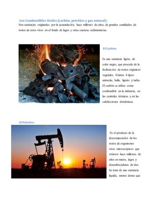 Los Combustibles fósiles (carbón, petróleo y gas natural):
Son sustancias originadas por la acumulación, hace millones de años, de grandes cantidades de
restos de seres vivos en el fondo de lagos y otras cuencas sedimentarias.
El Carbón:
Es una sustancia ligera, de
color negro, que procede de la
fosilización de restos orgánicos
vegetales. Existen 4 tipos:
antracita, hulla, lignito y turba.
El carbón se utiliza como
combustible en la industria, en
las centrales térmicas y en las
calefacciones domésticas.
El Petróleo:
Es el producto de la
descomposición de los
restos de organismos
vivos microscópicos que
vivieron hace millones de
años en mares, lagos y
desembocaduras de ríos.
Se trata de una sustancia
líquida, menos densa que
 