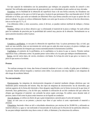 Un tipo especial de taladradora son las punteadoras que trabajan con pequeñas muelas de esmeril u otro
material. Son utilizadas para operaciones de gran precisión y sus velocidades de giro suelen ser muy elevadas.
Fresadora, con la finalidad de la obtención de superficies lisas o de una forma concreta, las fresadoras son
máquinas complejas en las que es el útil el que gira y la pieza la que permanece fija a una bancada móvil. El útil
utilizado es la fresa, que suele ser redonda con diferentes filos cuya forma coincide con la que se quiere dar a la
pieza a trabajar. La pieza se coloca sólidamente fijada a un carro que la acerca a la fresa en las tres direcciones,
esto es en los ejes X, Y y Z.
Con diferentes útiles y otros accesorios, como el divisor, se pueden realizar multitud de trabajos y formas
diferentes.
Pulidora, trabaja con un disco abrasivo que va eliminando el material de la pieza a trabajar. Se suele utilizar
para los acabados de precisión por la posibilidad del control muy preciso de la abrasión. Normalmente no se
ejerce presión mecánica sobre la pieza.
De vaivén
Limadora o perfiladora, se usa para la obtención de superficies lisas. La pieza permanece fija y el útil, que
suele ser una cuchilla, tiene un movimiento de vaivén que en cada ida come un poco a la pieza a trabajar, que
cuenta con mecanismo de trinquete que avanza automáticamente la herramienta (cuchilla).
Cepilladora, al contrario de la perfiladora, en la cepilladora es la pieza la que se mueve. Permite realizar
superficies lisas y diferentes cortes. Se pueden poner varios útiles a la vez para que trabajen simultáneamente.
Sierras, son de varios tipos, de vaivén, circulares o de banda. Es la hoja de corte la que gira o se mueve y la
pieza la que acerca a la misma.
Prensas
No realizan arranque de viruta, dan forma al material mediante el corte o cizalla, el golpe para el doblado y
la presión. Suelen utilizar troqueles y matrices como útiles. Los procesos son muy rápidos y son máquinas de
alto riesgo de accidente laboral.
No convencionales
Electroerosión, las máquinas de electroerosión desgastan el material mediante chispas eléctricas que van
fundiendo partes minúsculas del mismo. Hay dos tipos de máquinas de electroerosión: las de electrodos, que
realizan agujeros de la forma del electrodo o bien desgaste superficiales con la forma inversa de la que tiene el
electrodo, hace grabaciones; y las de hilo que, mediante la utilización de un hilo conductor del que saltan las
chispas que desgastan el material, van cortando las pieza según convenga. En ambos casos durante todo el
proceso, tanto el útil como la pieza están inmersos en un líquido no conductor.
Arco de plasma, se utiliza un chorro de gas a gran temperatura y presión para el corte del material.
Láser, en este caso es un potente y preciso rayo láser el que realiza el corte vaporizando el material a
eliminar.
Ultrasónica, haciendo vibrar un útil a velocidades ultrasónicas, por encima de los 20.000 Hz y utilizando un
material abrasivo y agua se van realizando el mecanizado de la pieza por la fricción de las partículas abrasivas.
Se usa para trabajar materiales muy duros como el vidrio, el diamante y las aleaciones de carburos.
 