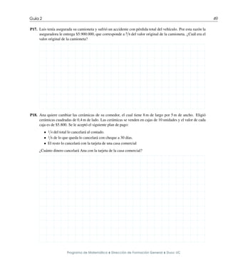 Guı́a 2 49
P17. Luis tenı́a asegurada su camioneta y sufrió un accidente con pérdida total del vehı́culo. Por esta razón la
aseguradora le entrega $5.900.000, que corresponde a 5/8 del valor original de la camioneta. ¿Cuál era el
valor original de la camioneta?
P18. Ana quiere cambiar las cerámicas de su comedor, el cual tiene 8 m de largo por 5 m de ancho. Eligió
cerámicas cuadradas de 0,4 m de lado. Las cerámicas se venden en cajas de 10 unidades y el valor de cada
caja es de $5.800. Se le aceptó el siguiente plan de pago:
• 1/4 del total lo cancelará al contado.
• 1/6 de lo que queda lo cancelará con cheque a 30 dı́as.
• El resto lo cancelará con la tarjeta de una casa comercial
¿Cuánto dinero cancelará Ana con la tarjeta de la casa comercial?
Programa de Matemática ⌥ Dirección de Formación General ⌥ Duoc UC
 